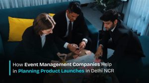 How Event Management Companies Help in Planning Product Launches in Delhi NCR